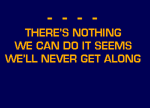 THERE'S NOTHING
WE CAN DO IT SEEMS
WE'LL NEVER GET ALONG