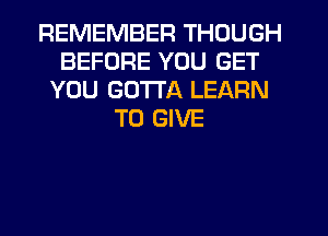REMEMBER THOUGH
BEFORE YOU GET
YOU GOTTA LEARN
TO GIVE