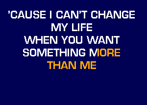 'CAUSE I CAN'T CHANGE
MY LIFE
WHEN YOU WANT
SOMETHING MORE
THAN ME