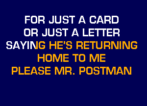 FOR JUST A CARD
0R JUST A LETTER
SAYING HE'S RETURNING
HOME TO ME
PLEASE MR. POSTMAN