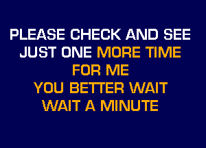 PLEASE CHECK AND SEE
JUST ONE MORE TIME
FOR ME
YOU BETTER WAIT
WAIT A MINUTE