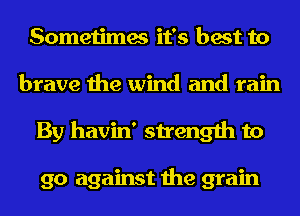 Sometimes it's best to
brave the wind and rain
By havin' strength to

go against the grain