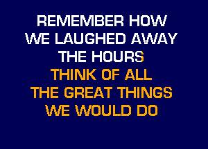REMEMBER HOW
WE LAUGHED AWAY
THE HOURS
THINK OF ALL
THE GREAT THINGS
WE WOULD DO