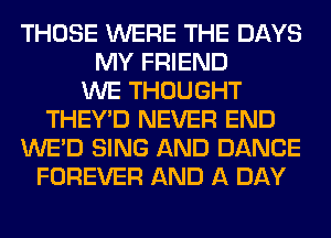 THOSE WERE THE DAYS
MY FRIEND
WE THOUGHT
THEY'D NEVER END
WE'D SING AND DANCE
FOREVER AND A DAY