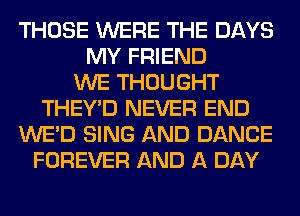 THOSE WERE THE DAYS
MY FRIEND
WE THOUGHT
THEY'D NEVER END
WE'D SING AND DANCE
FOREVER AND A DAY