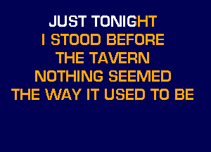 JUST TONIGHT
I STOOD BEFORE
THE TAVERN
NOTHING SEEMED
THE WAY IT USED TO BE