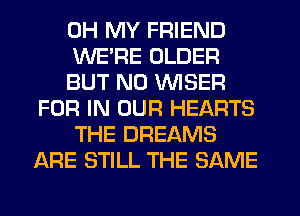 OH MY FRIEND
WE'RE OLDER
BUT NO VVISER
FOR IN OUR HEARTS
THE DREAMS
ARE STILL THE SAME