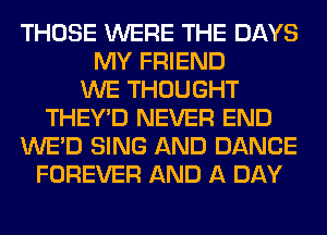 THOSE WERE THE DAYS
MY FRIEND
WE THOUGHT
THEY'D NEVER END
WE'D SING AND DANCE
FOREVER AND A DAY