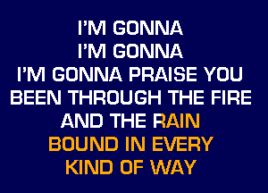 I'M GONNA
I'M GONNA
I'M GONNA PRAISE YOU
BEEN THROUGH THE FIRE
AND THE RAIN
BOUND IN EVERY
KIND OF WAY