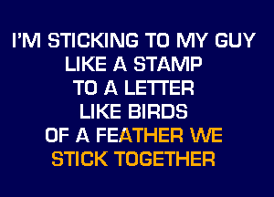 I'M STICKING TO MY GUY
LIKE A STAMP
TO A LETTER
LIKE BIRDS
OF A FEATHER WE
STICK TOGETHER