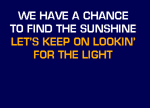 WE HAVE A CHANCE
TO FIND THE SUNSHINE
LET'S KEEP ON LOOKIN'

FOR THE LIGHT