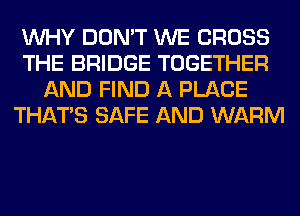 WHY DON'T WE CROSS
THE BRIDGE TOGETHER
AND FIND A PLACE
THAT'S SAFE AND WARM