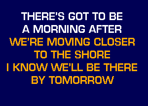 THERE'S GOT TO BE
A MORNING AFTER
WERE MOVING CLOSER
TO THE SHORE
I KNOW WE'LL BE THERE
BY TOMORROW