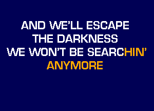 AND WE'LL ESCAPE
THE DARKNESS
WE WON'T BE SEARCHIN'
ANYMORE