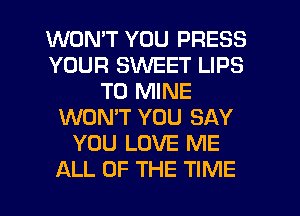 WONT YOU PRESS
YOUR SWEET LIPS
T0 MINE
WON'T YOU SAY
YOU LOVE ME
ALL OF THE TIME