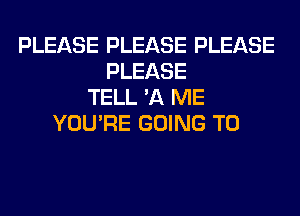 PLEASE PLEASE PLEASE
PLEASE
TELL '11 ME
YOU'RE GOING TO