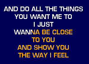 AND DO ALL THE THINGS
YOU WANT ME TO
I JUST
WANNA BE CLOSE
TO YOU
AND SHOW YOU
THE WAY I FEEL