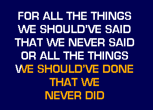 FOR ALL THE THINGS
WE SHOULD'VE SAID
THAT WE NEVER SAID
OR ALL THE THINGS
WE SHOULD'VE DONE
THAT WE
NEVER DID