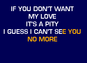 IF YOU DON'T WANT
MY LOVE
ITS A PITY
I GUESS I CAN'T SEE YOU
NO MORE