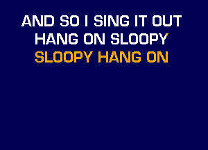 AND SO I SING IT OUT
HANG 0N SLOOPY
SLOOPY HANG 0N