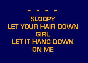 SLOOPY
LET YOUR HAIR DOWN

GIRL
LET IT HANG DOWN
ON ME