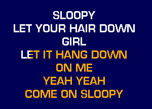SLODPY
LET YOUR HAIR DOWN
GIRL
LET IT HANG DOWN
ON ME
YEAH YEAH
COME ON SLOOPY