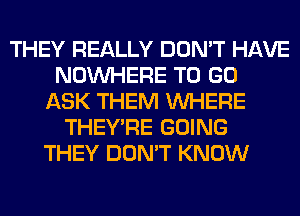 THEY REALLY DON'T HAVE
NOUVHERE TO GO
ASK THEM WHERE
THEY'RE GOING
THEY DON'T KNOW