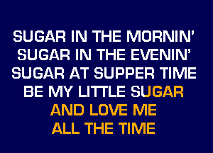 SUGAR IN THE MORNIM
SUGAR IN THE EVENIN'
SUGAR AT SUPPER TIME
BE MY LITI'LE SUGAR
AND LOVE ME
ALL THE TIME