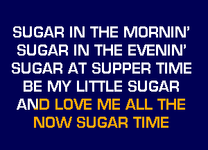 SUGAR IN THE MORNIM
SUGAR IN THE EVENIN'
SUGAR AT SUPPER TIME
BE MY LITI'LE SUGAR
AND LOVE ME ALL THE
NOW SUGAR TIME