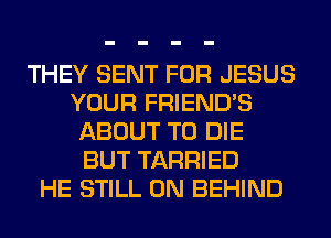 THEY SENT FOR JESUS
YOUR FRIENDS
ABOUT TO DIE
BUT TARRIED
HE STILL 0N BEHIND
