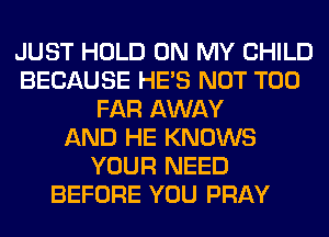 JUST HOLD ON MY CHILD
BECAUSE HE'S NOT T00
FAR AWAY
AND HE KNOWS
YOUR NEED
BEFORE YOU PRAY
