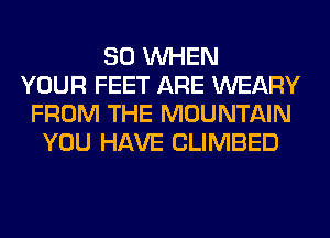 SO WHEN
YOUR FEET ARE WEARY
FROM THE MOUNTAIN
YOU HAVE CLIMBED