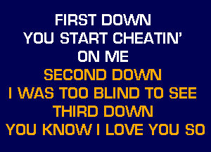 FIRST DOWN
YOU START CHEATIN'
ON ME
SECOND DOWN
I WAS T00 BLIND TO SEE
THIRD DOWN
YOU KNOWI LOVE YOU SO