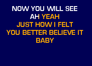 NOW YOU WILL SEE
AH YEAH
JUST HOWI FELT
YOU BETTER BELIEVE IT
BABY