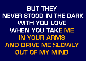 BUT THEY
NEVER STOOD IN THE DARK

WITH YOU LOVE
WHEN YOU TAKE ME
IN YOUR ARMS
AND DRIVE ME SLOWLY
OUT OF MY MIND
