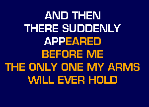 AND THEN
THERE SUDDENLY
APPEARED
BEFORE ME
THE ONLY ONE MY ARMS
WILL EVER HOLD