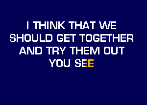 I THINK THAT WE
SHOULD GET TOGETHER
AND TRY THEM OUT
YOU SEE