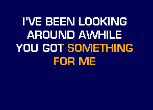 I'VE BEEN LOOKING
AROUND AWHILE
YOU GOT SOMETHING
FOR ME