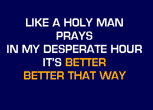 LIKE A HOLY MAN
PRAYS
IN MY DESPERATE HOUR
ITS BETTER
BETTER THAT WAY