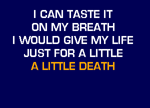 I CAN TASTE IT
ON MY BREATH
I WOULD GIVE MY LIFE
JUST FOR A LITTLE
A LITTLE DEATH