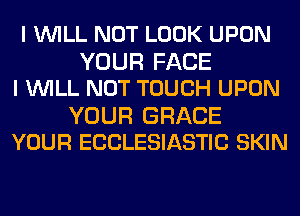 I WILL NOT LOOK UPON
YOUR FACE
I WILL NOT TOUCH UPON

YOUR GRACE
YOUR ECCLESIASTIC SKIN