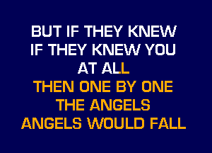 BUT IF THEY KNEW
IF THEY KNEW YOU
AT ALL
THEN ONE BY ONE
THE ANGELS
ANGELS WOULD FALL