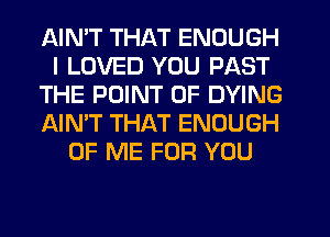 AIN'T THAT ENOUGH
I LOVED YOU PAST
THE POINT OF DYING
AIN'T THAT ENOUGH
OF ME FOR YOU