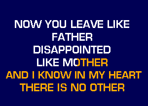 NOW YOU LEAVE LIKE
FATHER
DISAPPOINTED

LIKE MOTHER
AND I KNOW IN MY HEART

THERE IS NO OTHER