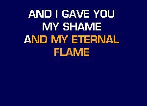AND I GAVE YOU
MY SHAME
AND MY ETERNAL
FLAME
