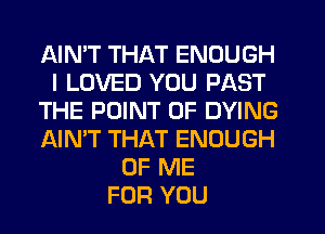 AIMT THAT ENOUGH
I LOVED YOU PAST
THE POINT OF DYING
AIN'T THAT ENOUGH
OF ME
FOR YOU