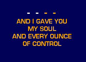 AND I GAVE YOU
MY SOUL

AND EVERY DUNCE
OF CONTROL