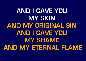 AND I GAVE YOU
MY SKIN
AND MY ORIGINAL SIN
AND I GAVE YOU
MY SHAME
AND MY ETERNAL FLAME