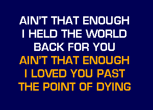 AIMT THAT ENOUGH
I HELD THE WORLD
BACK FOR YOU
AIN'T THAT ENOUGH
I LOVED YOU PAST
THE POINT OF DYING