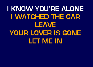 I KNOW YOU'RE ALONE
I WATCHED THE CAR
LEAVE
YOUR LOVER IS GONE
LET ME IN